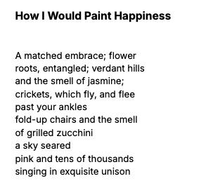 Poem, "How I Would Paint Happiness." A matched embrace; flower roots, entangled; verdant hills and the smell of jasmine; crickets, which fly, and flee past your ankles fold-up chairs and the smell of grilled zucchini a sky seared pink and tens of thousands singing in exquisite unison