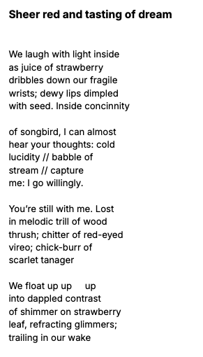 Poem, "Sheer red and tasting of dream." We laugh with light inside as juice of strawberry dribbles down our fragile wrists; dewy lips dimpled with seed. Inside concinnity of songbird, I can almost hear your thoughts: cold lucidity // babble of stream // capture me: I go willingly. You're still with me. Lost in melodic trill of wood thrush; chitter of red-eyed vireo; chick-burr of scarlet tanager We float up up up into dappled contrast of shimmer on strawberry leaf, refracting glimmers; trailing in our wake